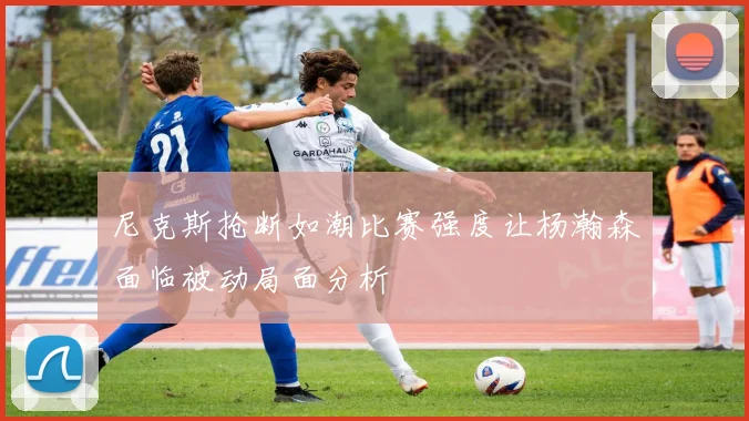 尼克斯抢断如潮比赛强度让杨瀚森面临被动局面分析
