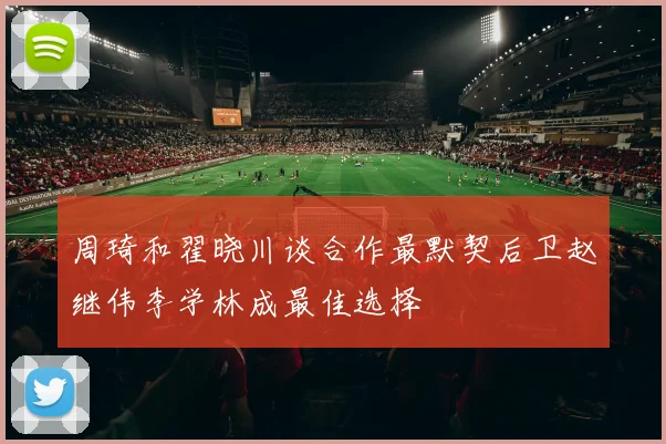 周琦和翟晓川谈合作最默契后卫赵继伟李学林成最佳选择
