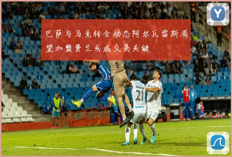 巴萨与马竞转会动态阿尔瓦雷斯渴望加盟费兰或成交易关键