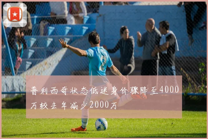 普利西奇状态低迷身价骤降至4000万较去年减少2000万