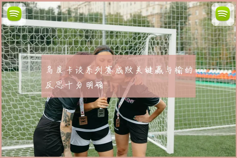 乌度卡谈系列赛成败关键赢与输的反思十分明确