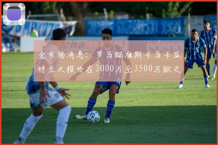 全市场消息：罗马瞄准斯卡马卡亚特兰大报价在3000万至3500万欧之间