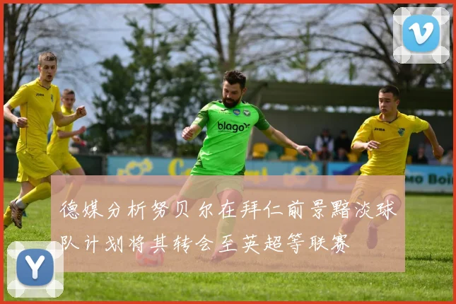 德媒分析努贝尔在拜仁前景黯淡球队计划将其转会至英超等联赛
