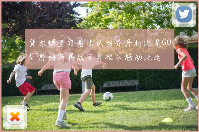 费尔顿坚定看法认为乔丹科比是GOAT詹姆斯再战五年难以撼动此论