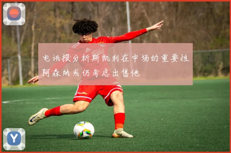 电讯报分析斯凯利在中场的重要性阿森纳或仍考虑出售他