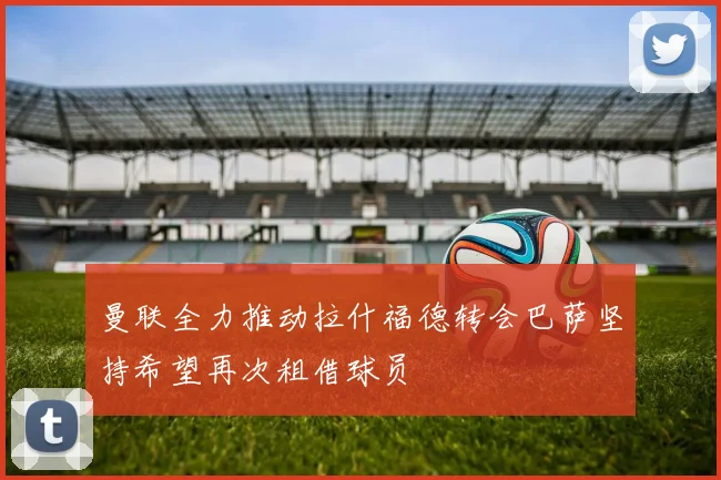 曼联全力推动拉什福德转会巴萨坚持希望再次租借球员