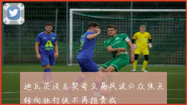 迪瓦茨谈东契奇交易风波公众焦点转向独行侠不再指责我