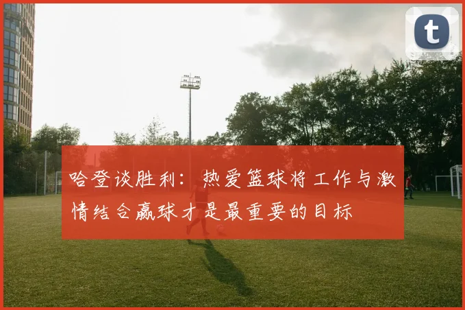 哈登谈胜利：热爱篮球将工作与激情结合赢球才是最重要的目标