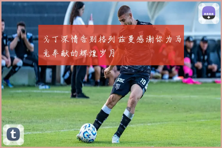 戈丁深情告别格列兹曼感谢你为马竞奉献的辉煌岁月