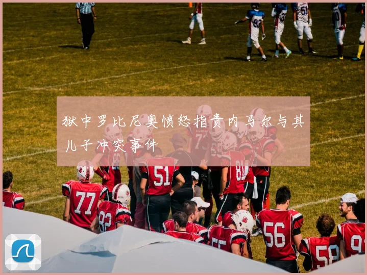 狱中罗比尼奥愤怒指责内马尔与其儿子冲突事件