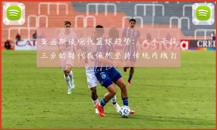 亚当斯谈现代篮球趋势：大个子投三分的时代我依然坚持传统内线打法