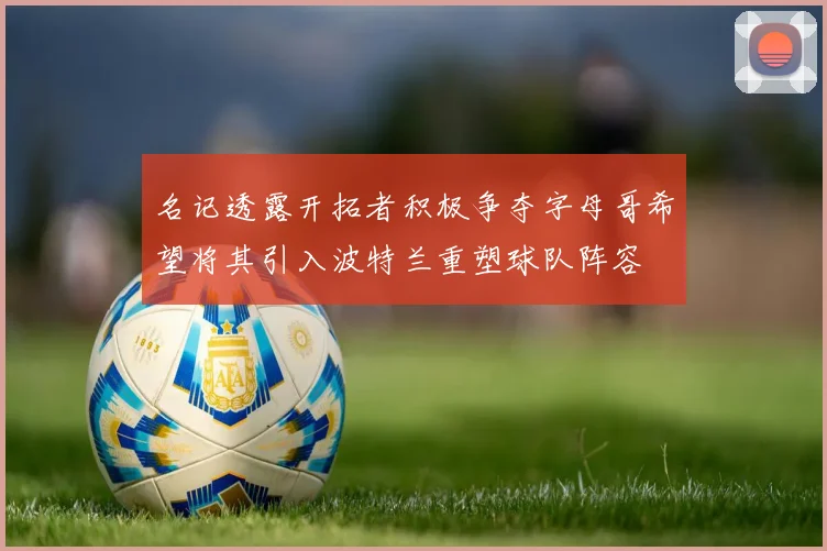 名记透露开拓者积极争夺字母哥希望将其引入波特兰重塑球队阵容